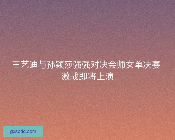 王艺迪与孙颖莎强强对决会师女单决赛 激战即将上演