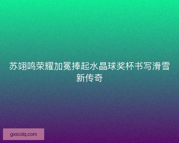 苏翊鸣荣耀加冕捧起水晶球奖杯书写滑雪新传奇