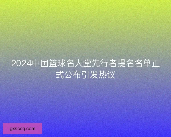 2024中国篮球名人堂先行者提名名单正式公布引发热议