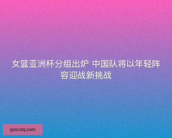 女篮亚洲杯分组出炉 中国队将以年轻阵容迎战新挑战