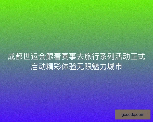 成都世运会跟着赛事去旅行系列活动正式启动精彩体验无限魅力城市