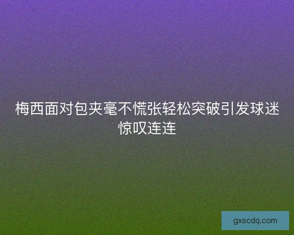 梅西面对包夹毫不慌张轻松突破引发球迷惊叹连连