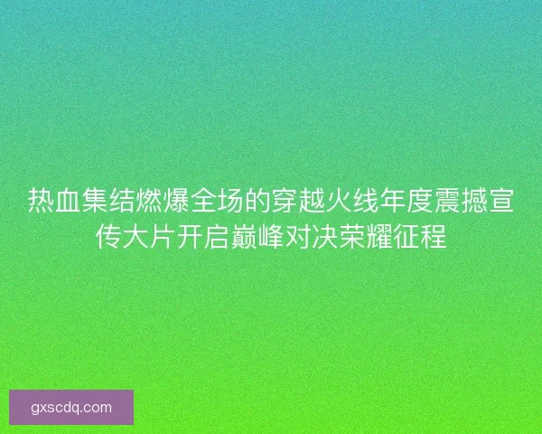 热血集结燃爆全场的穿越火线年度震撼宣传大片开启巅峰对决荣耀征程 热血集结燃爆全场的穿越火线年度震撼宣传大片开启巅峰对决荣耀征程