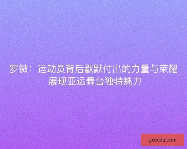 罗微：运动员背后默默付出的力量与荣耀 展现亚运舞台独特魅力
