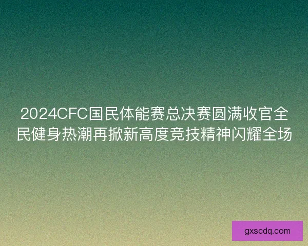2024CFC国民体能赛总决赛圆满收官全民健身热潮再掀新高度竞技精神闪耀全场