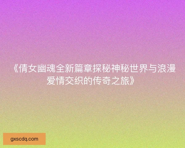 《倩女幽魂全新篇章探秘神秘世界与浪漫爱情交织的传奇之旅》 《倩女幽魂全新篇章探秘神秘世界与浪漫爱情交织的传奇之旅》