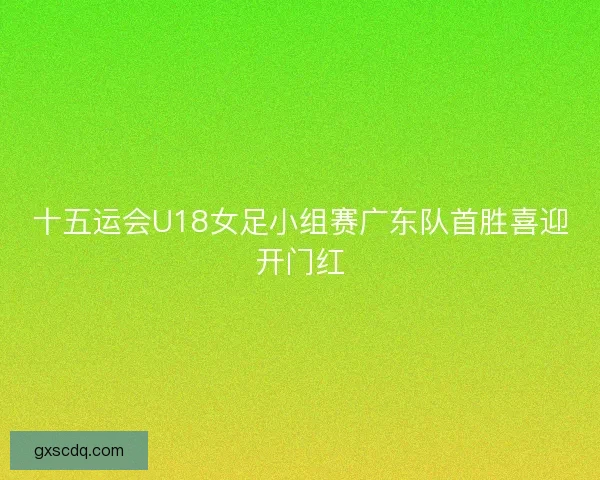 十五运会U18女足小组赛广东队首胜喜迎开门红 十五运会U18女足小组赛广东队首胜喜迎开门红