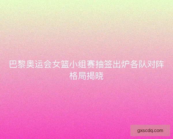 巴黎奥运会女篮小组赛抽签出炉各队对阵格局揭晓