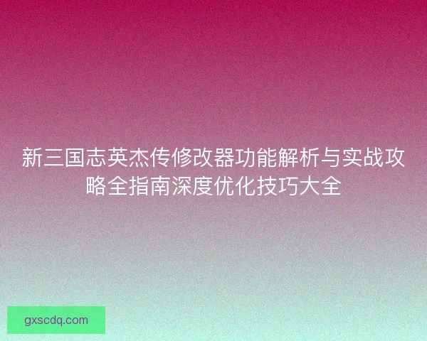 新三国志英杰传修改器功能解析与实战攻略全指南深度优化技巧大全