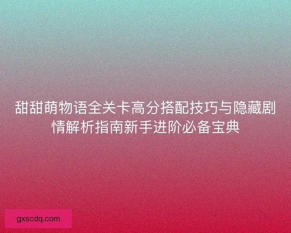 甜甜萌物语全关卡高分搭配技巧与隐藏剧情解析指南新手进阶必备宝典