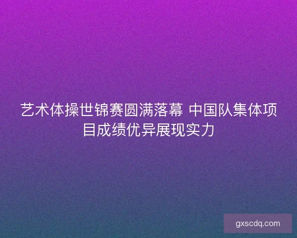 艺术体操世锦赛圆满落幕 中国队集体项目成绩优异展现实力