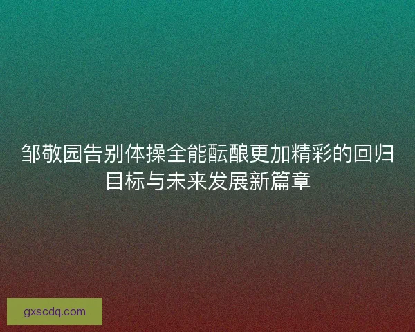 邹敬园告别体操全能酝酿更加精彩的回归目标与未来发展新篇章