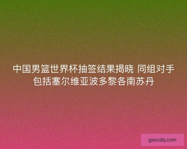 中国男篮世界杯抽签结果揭晓 同组对手包括塞尔维亚波多黎各南苏丹
