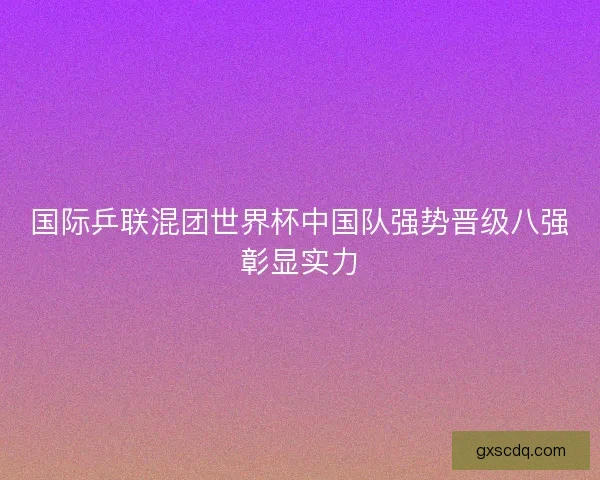 国际乒联混团世界杯中国队强势晋级八强彰显实力