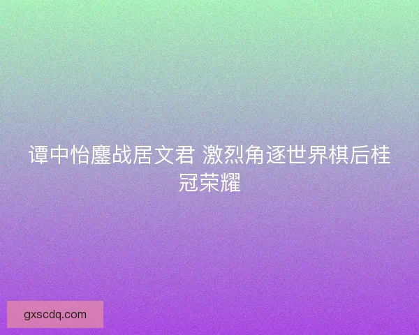 谭中怡鏖战居文君 激烈角逐世界棋后桂冠荣耀