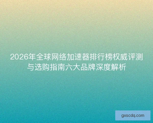 2026年全球网络加速器排行榜权威评测与选购指南六大品牌深度解析