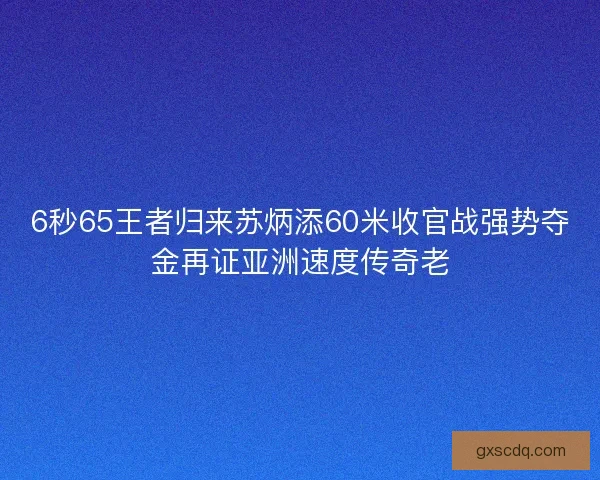 6秒65王者归来苏炳添60米收官战强势夺金再证亚洲速度传奇老