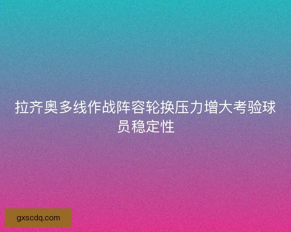 拉齐奥多线作战阵容轮换压力增大考验球员稳定性 拉齐奥多线作战阵容轮换压力增大考验球员稳定性