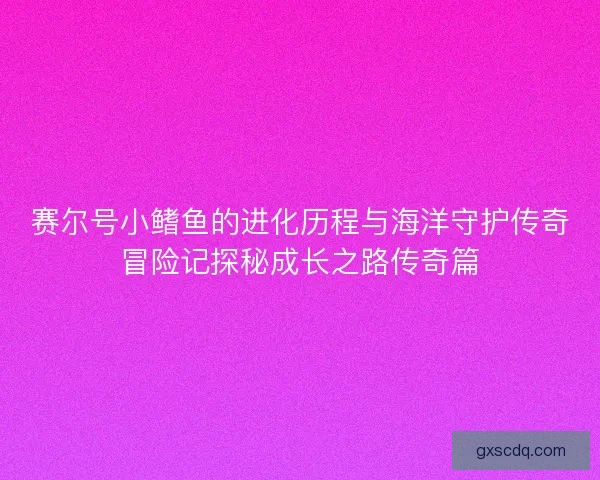 赛尔号小鳍鱼的进化历程与海洋守护传奇冒险记探秘成长之路传奇篇