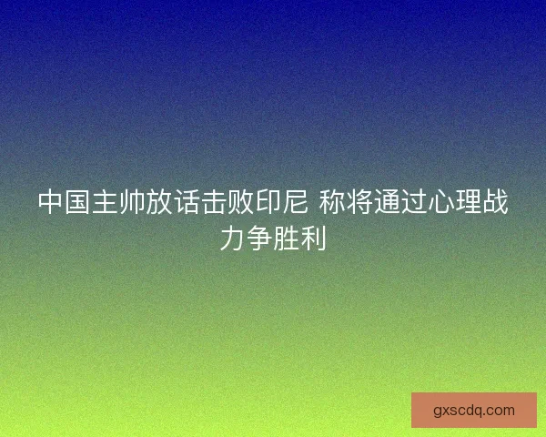 中国主帅放话击败印尼 称将通过心理战力争胜利