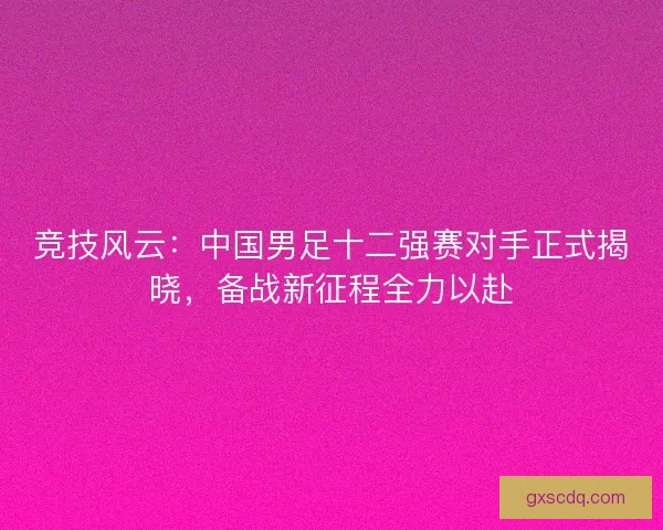 竞技风云：中国男足十二强赛对手正式揭晓，备战新征程全力以赴
