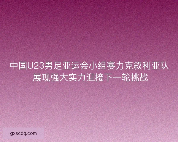 中国U23男足亚运会小组赛力克叙利亚队 展现强大实力迎接下一轮挑战