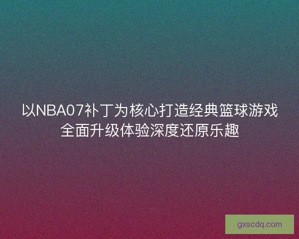 以NBA07补丁为核心打造经典篮球游戏全面升级体验深度还原乐趣