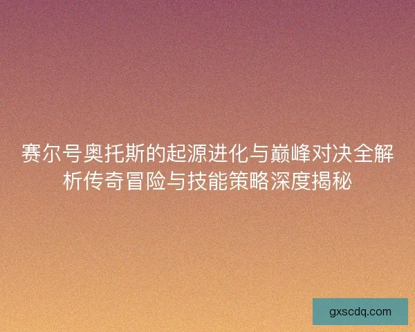 赛尔号奥托斯的起源进化与巅峰对决全解析传奇冒险与技能策略深度揭秘