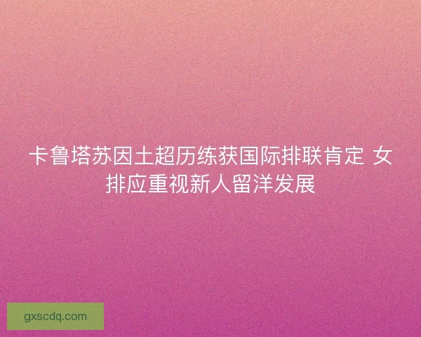 卡鲁塔苏因土超历练获国际排联肯定 女排应重视新人留洋发展 卡鲁塔苏因土超历练获国际排联肯定 女排应重视新人留洋发展