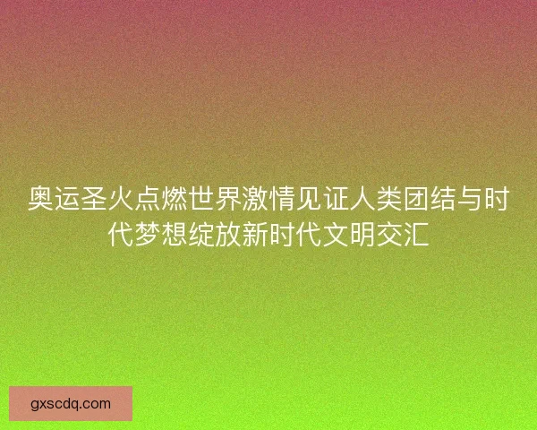 奥运圣火点燃世界激情见证人类团结与时代梦想绽放新时代文明交汇 奥运圣火点燃世界激情见证人类团结与时代梦想绽放新时代文明交汇