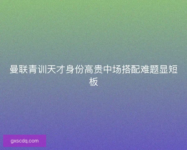 曼联青训天才身份高贵中场搭配难题显短板 曼联青训天才身份高贵中场搭配难题显短板